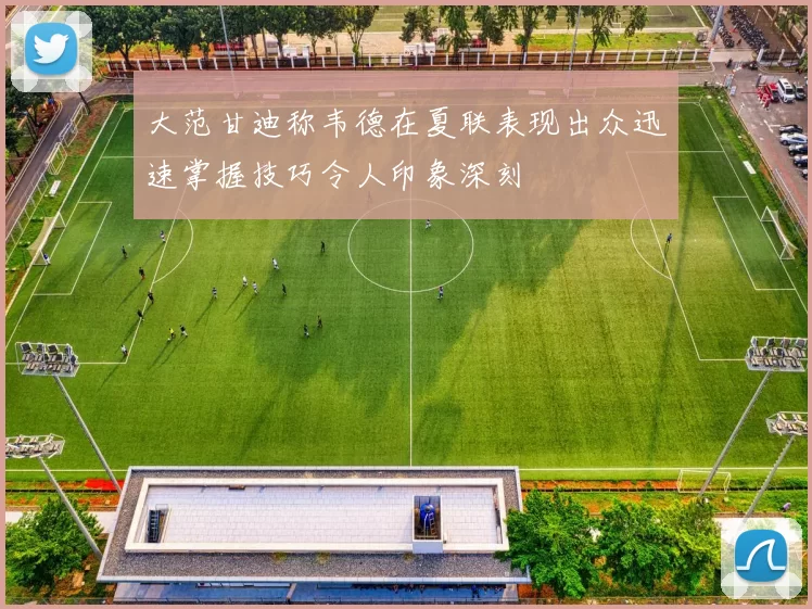 大范甘迪称韦德在夏联表现出众迅速掌握技巧令人印象深刻