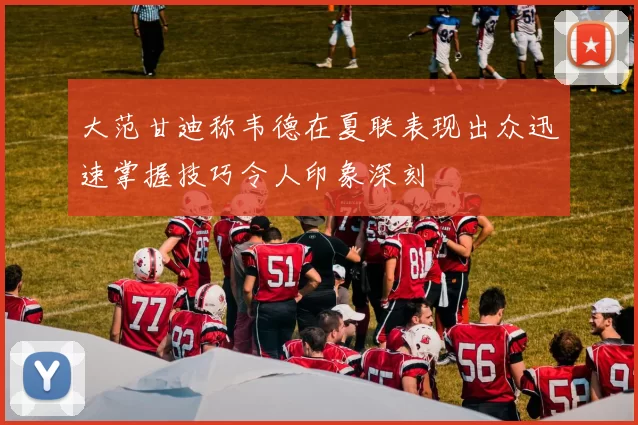 大范甘迪称韦德在夏联表现出众迅速掌握技巧令人印象深刻