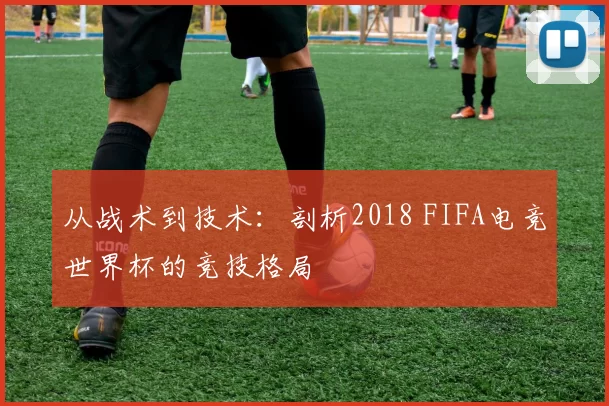 从战术到技术：剖析2018 FIFA电竞世界杯的竞技格局