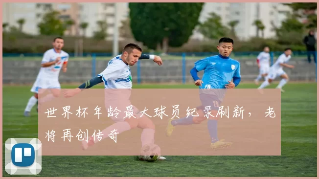 世界杯年龄最大球员纪录刷新,老将再创传奇
