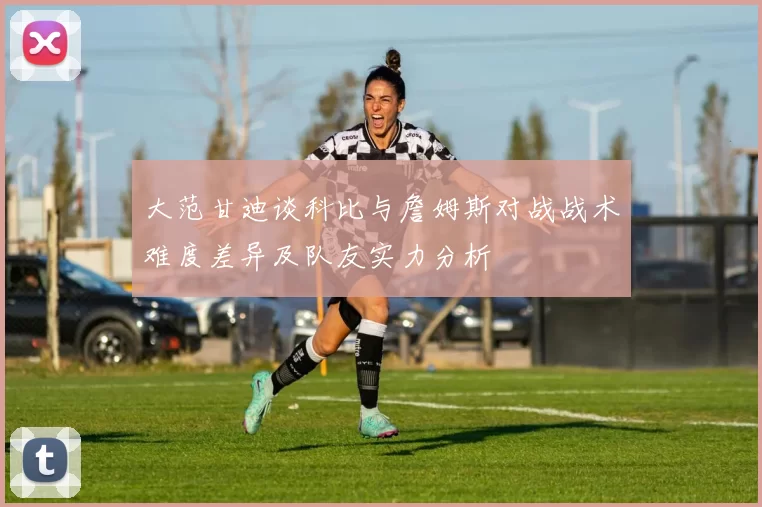 大范甘迪谈科比与詹姆斯对战战术难度差异及队友实力分析