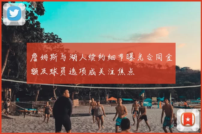 詹姆斯与湖人续约细节曝光合同金额及球员选项成关注焦点