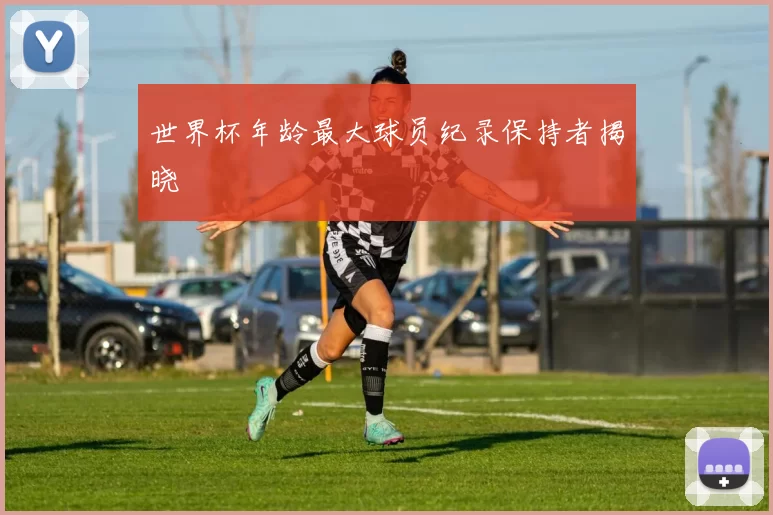 世界杯年龄最大球员纪录保持者揭晓