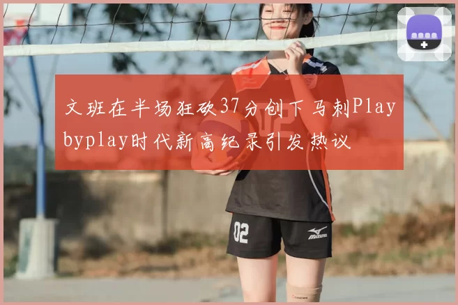 文班在半场狂砍37分创下马刺Playbyplay时代新高纪录引发热议
