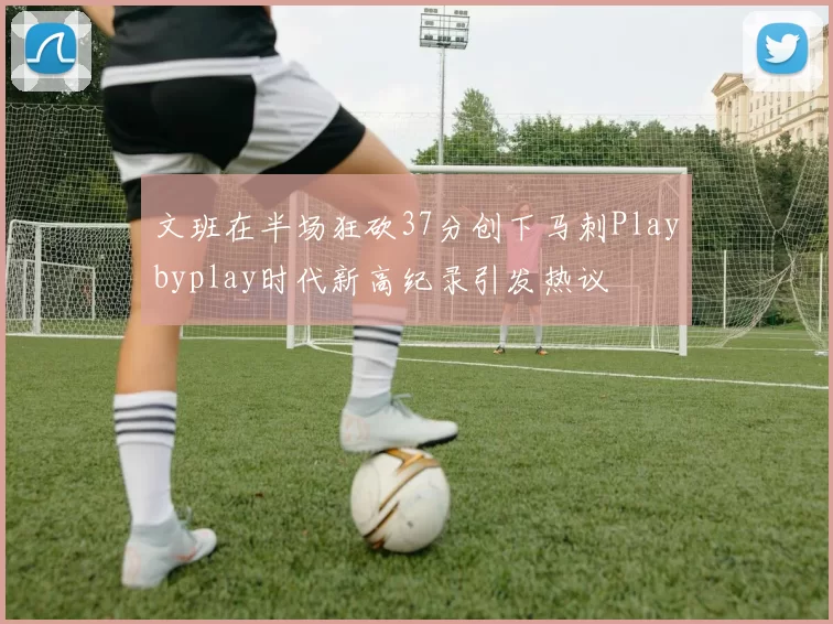 文班在半场狂砍37分创下马刺Playbyplay时代新高纪录引发热议