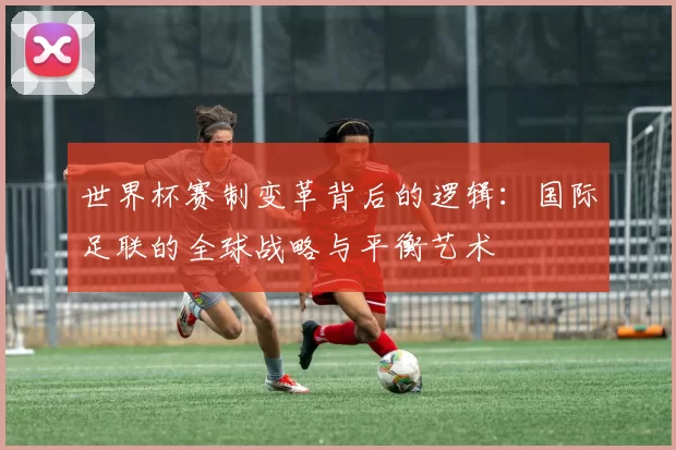世界杯赛制变革背后的逻辑：国际足联的全球战略与平衡艺术