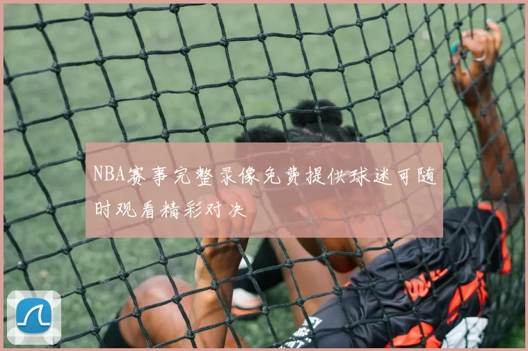 NBA赛事完整录像免费提供球迷可随时观看精彩对决