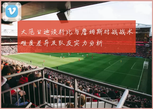 大范甘迪谈科比与詹姆斯对战战术难度差异及队友实力分析