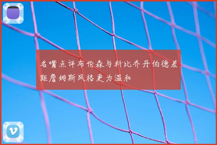 名嘴点评布伦森与科比乔丹伯德差距詹姆斯风格更为温和