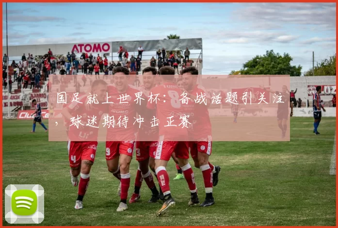 国足就上世界杯:备战话题引关注,球迷期待冲击正赛