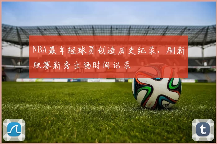 NBA最年轻球员创造历史纪录，刷新联赛新秀出场时间记录