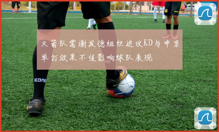 火箭队需谢泼德组织进攻KD与申京单打效果不佳影响球队表现
