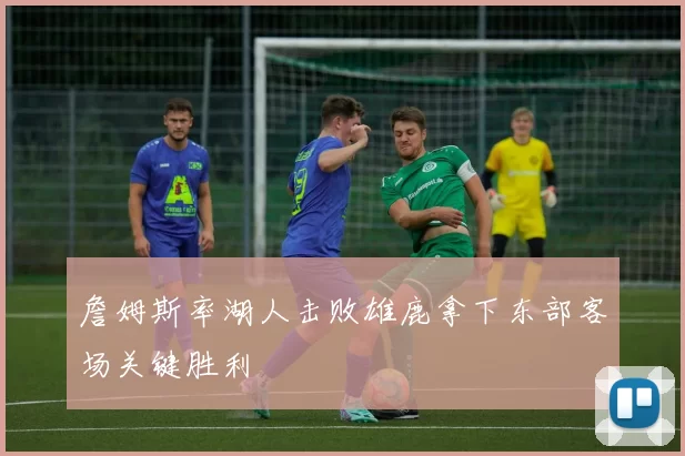 詹姆斯率湖人击败雄鹿拿下东部客场关键胜利