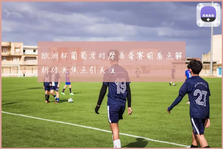 欧洲杯葡萄牙对摩洛哥赛前看点解析对决焦点引关注