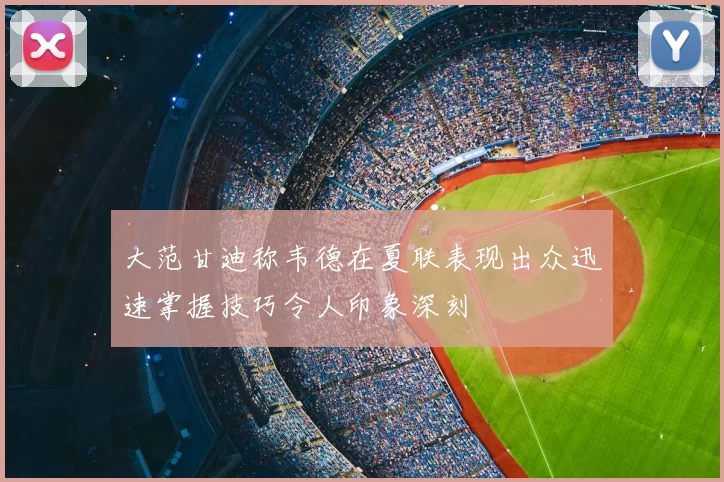 大范甘迪称韦德在夏联表现出众迅速掌握技巧令人印象深刻