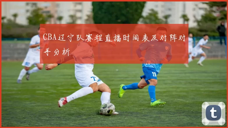 CBA辽宁队赛程直播时间表及对阵对手分析