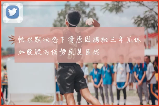 帕尔默状态下滑原因揭秘三年无休加腹股沟伤势反复困扰