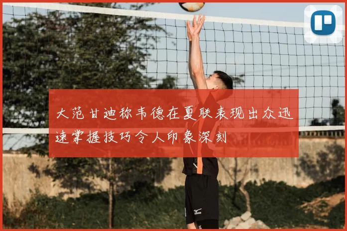 大范甘迪称韦德在夏联表现出众迅速掌握技巧令人印象深刻