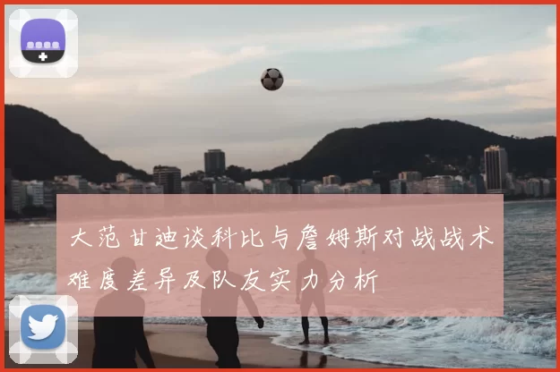 大范甘迪谈科比与詹姆斯对战战术难度差异及队友实力分析