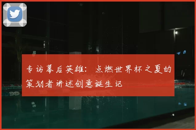 专访幕后英雄：点燃世界杯之夏的策划者讲述创意诞生记