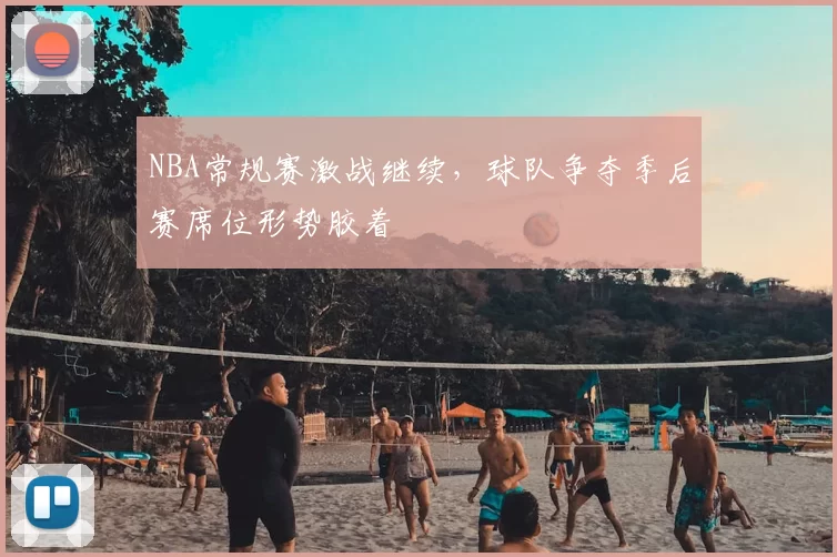 NBA常规赛激战继续，球队争夺季后赛席位形势胶着