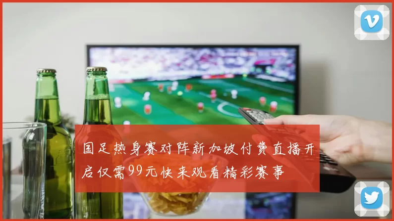 国足热身赛对阵新加坡付费直播开启仅需99元快来观看精彩赛事