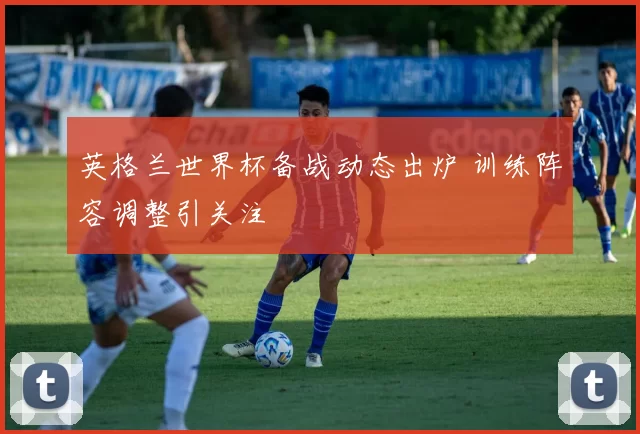 英格兰世界杯备战动态出炉 训练阵容调整引关注