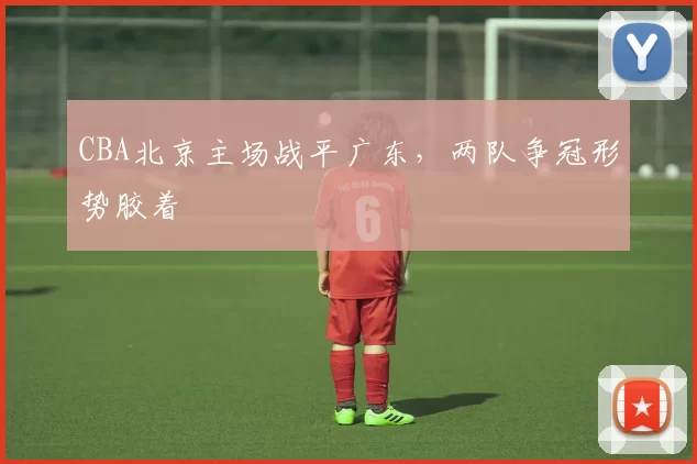 CBA北京主场战平广东，两队争冠形势胶着