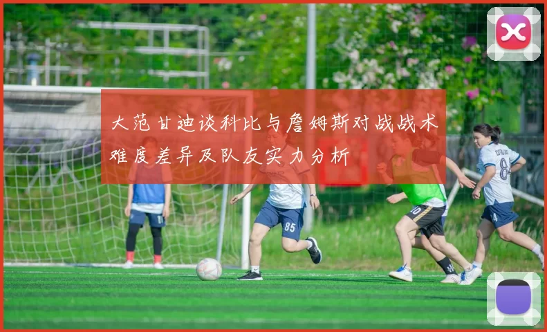 大范甘迪谈科比与詹姆斯对战战术难度差异及队友实力分析