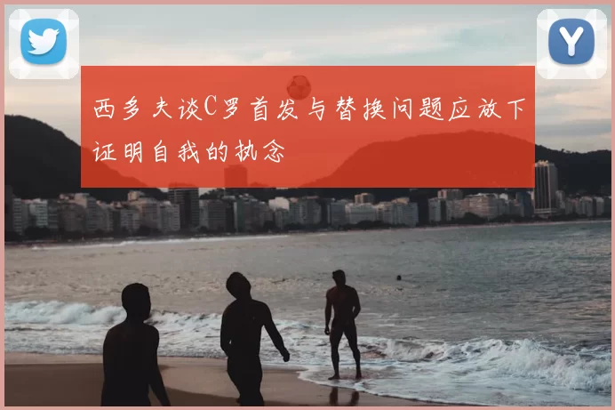 西多夫谈C罗首发与替换问题应放下证明自我的执念
