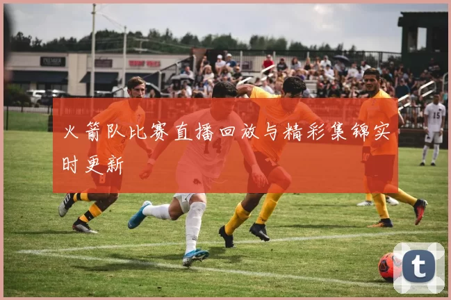 火箭队比赛直播回放与精彩集锦实时更新